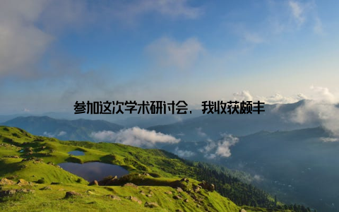 参加这次学术研讨会, 我收获颇丰