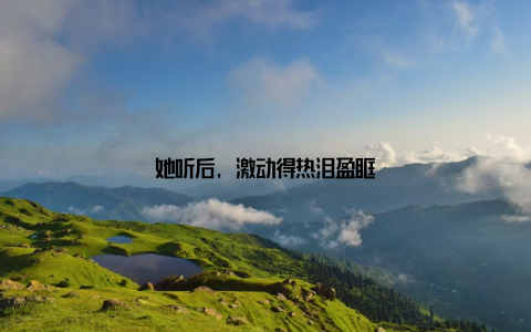 她听后, 激动得热泪盈眶