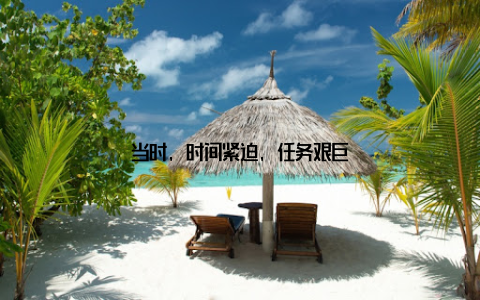 当时, 时间紧迫, 任务艰巨