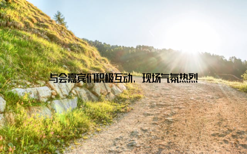 与会嘉宾们积极互动, 现场气氛热烈